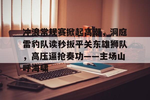 冲浪常规赛掀起高潮,洞庭雷豹队读秒扳平关东雄狮队,高压逼抢奏功——主场山呼海啸的简单介绍 冲浪常规赛掀起高潮,洞庭雷豹队读秒扳平关东雄狮队,高压逼抢奏功——主场山呼海啸的简单介绍